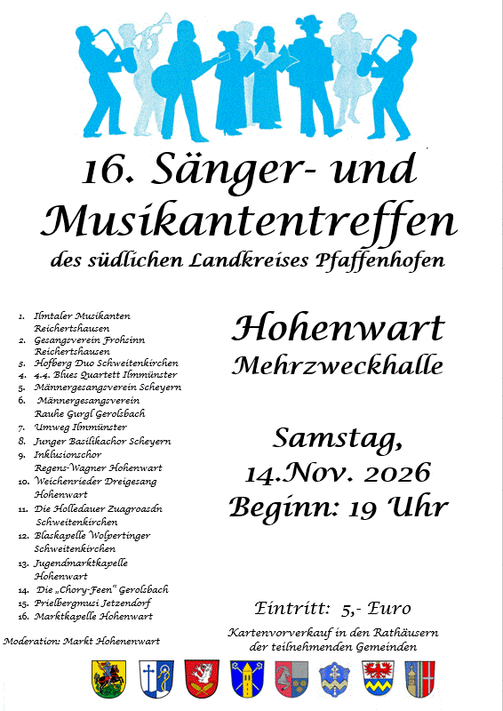 Programm 16. Sänger- und Musikantentreffen des südlichen Landkreises Pfaffenhofen, Hohenwart, Mehrzweckhalle, Samstag, 14. Nov. 2026, Beginn: 19 Uhr. Mitwirkende: 1. Ilmtaler Musikanten Reichertshausen, 2. Gesangsverein Frohsinn Reichertshausen, 3. Hofberg Duo Schweitenkirchen, 4. 4.4. Blues Quartett Ilmmünster, 5. Männergesangsverein Scheyern, 6. Männergesangsverein Rauhe Gurgl Gerolsbach, 7. Umweg Ilmmünster, 8. Junger Basilikachor Scheyern, 9. Inklusionschor Regens-Wagner Hohenwart, 10. Weichenrieder Dreigesang Hohenwart, 11. Die Holledauer Zuagroasdn Schweitenkirchen, 12. Blaskapelle Wolpertinger Schweitenkirchen, 13. Jugendmarktkapelle Hohenwart, 14. Die „Chory-Feen“ Gerolsbach, 15. Prielbergmusi Jetzendorf, 16. Marktkapelle Hohenwart. Moderation: Markt Hohenwart. Eintritt: 5,- Euro. Kartenvorverkauf in den Rathäusern der teilnehmenden Gemeinden.